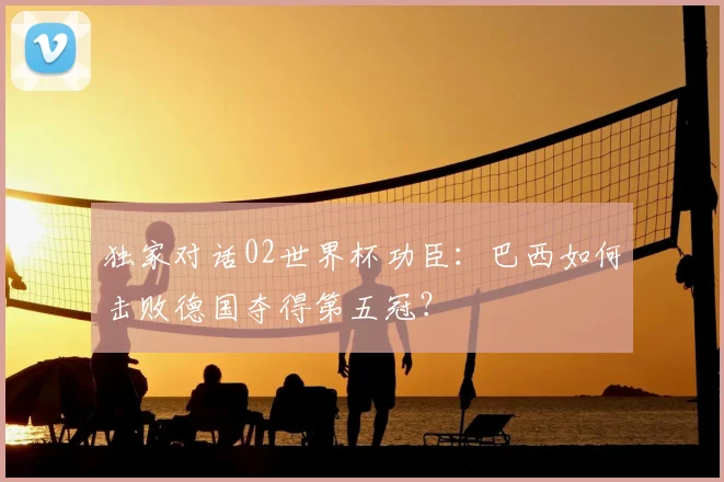 独家对话02世界杯功臣：巴西如何击败德国夺得第五冠？