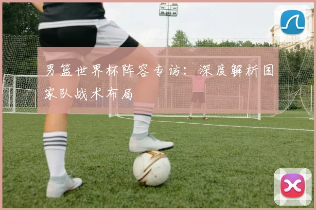 男篮世界杯阵容专访:深度解析国家队战术布局
