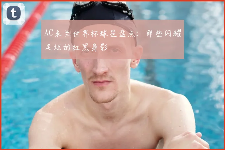 AC米兰世界杯球星盘点:那些闪耀足坛的红黑身影