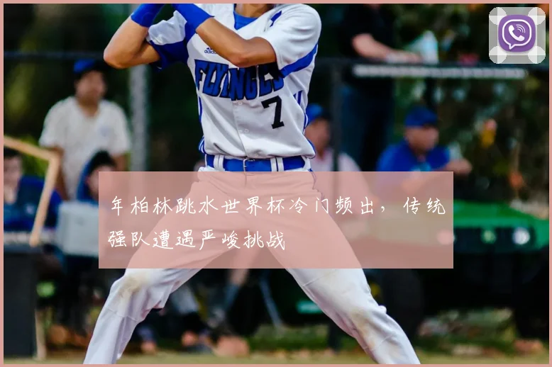 年柏林跳水世界杯冷门频出，传统强队遭遇严峻挑战