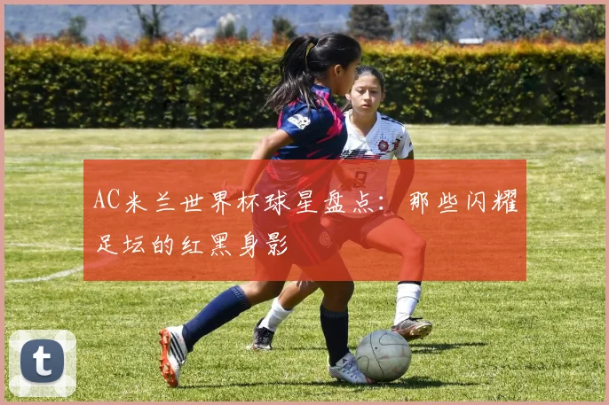 AC米兰世界杯球星盘点:那些闪耀足坛的红黑身影
