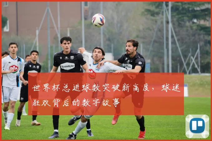 世界杯总进球数突破新高度,球迷狂欢背后的数字故事