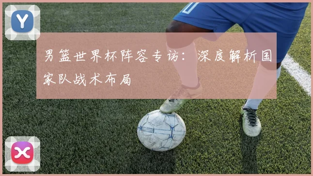 男篮世界杯阵容专访:深度解析国家队战术布局