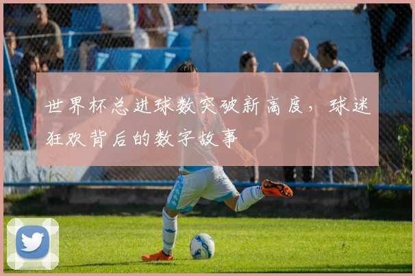 世界杯总进球数突破新高度,球迷狂欢背后的数字故事