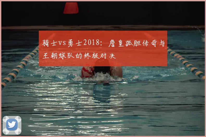 骑士vs勇士2018：詹皇孤胆传奇与王朝球队的终极对决