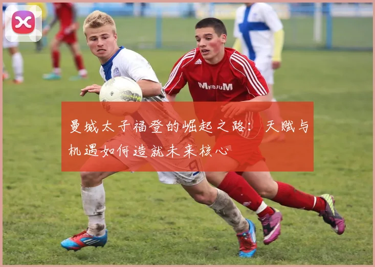 曼城太子福登的崛起之路：天赋与机遇如何造就未来核心