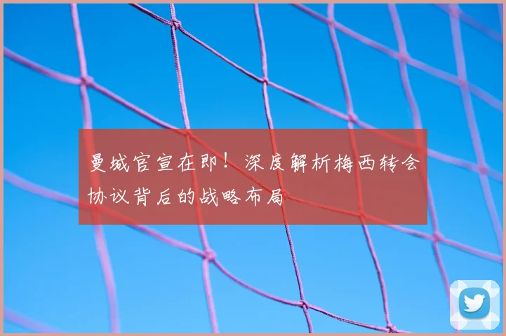 曼城官宣在即！深度解析梅西转会协议背后的战略布局