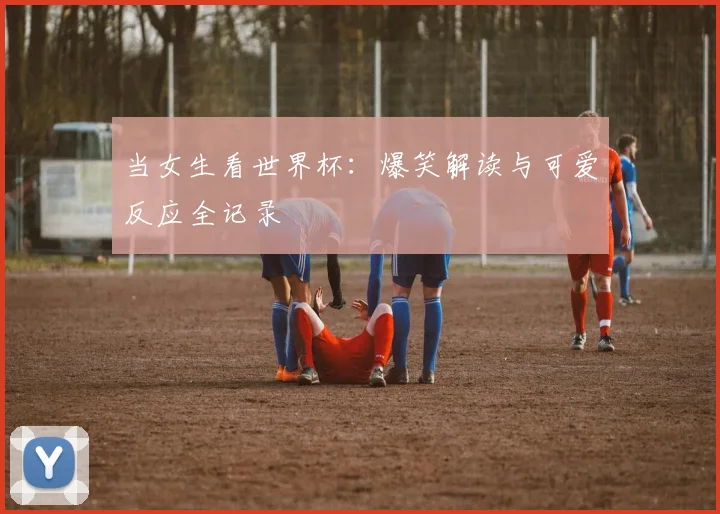 当女生看世界杯：爆笑解读与可爱反应全记录