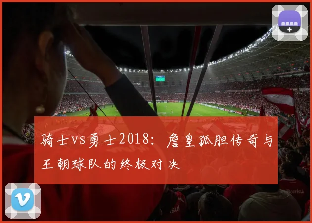 骑士vs勇士2018：詹皇孤胆传奇与王朝球队的终极对决