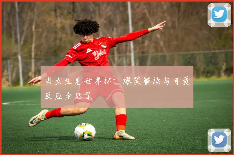当女生看世界杯：爆笑解读与可爱反应全记录