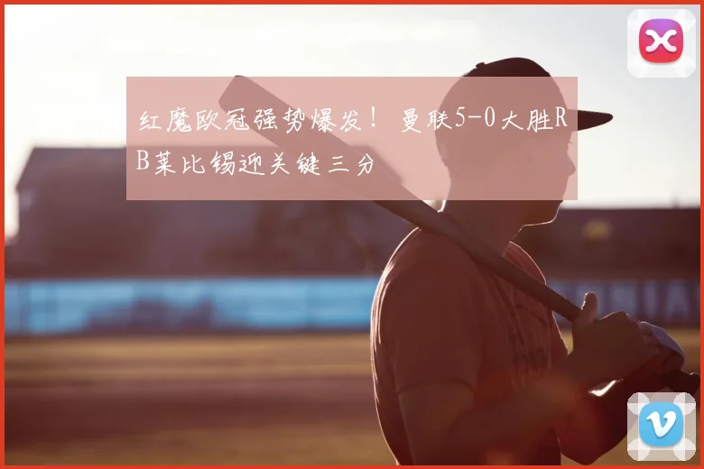 红魔欧冠强势爆发！曼联5-0大胜RB莱比锡迎关键三分