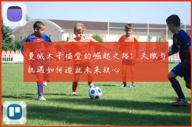 曼城太子福登的崛起之路：天赋与机遇如何造就未来核心