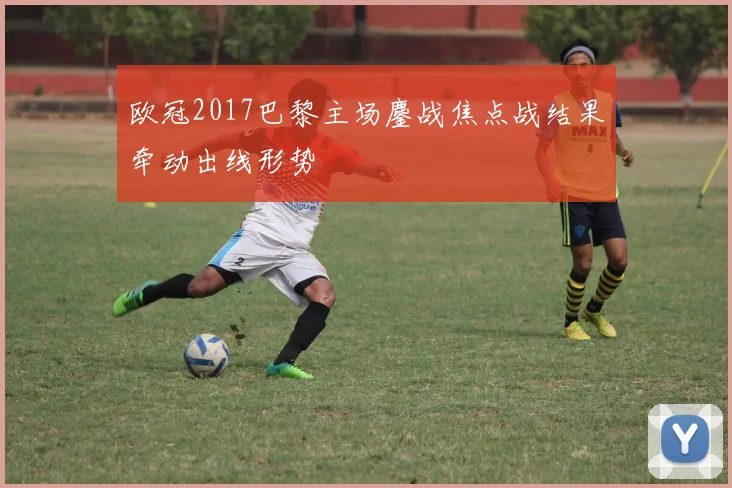 欧冠2017巴黎主场鏖战焦点战结果牵动出线形势