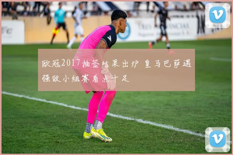 欧冠2017抽签结果出炉 皇马巴萨遇强敌小组赛看点十足