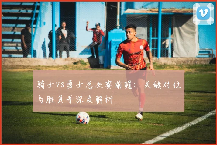 骑士vs勇士总决赛前瞻：关键对位与胜负手深度解析